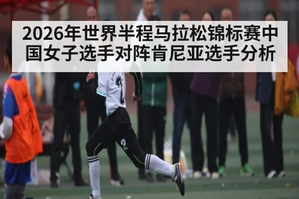 2026年世界半程马拉松锦标赛中国女子选手对阵肯尼亚选手分析